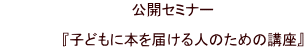 　　　　　　　　　　　　　公開セミナー  　　　　　　『子どもに本を届ける人のための講座』